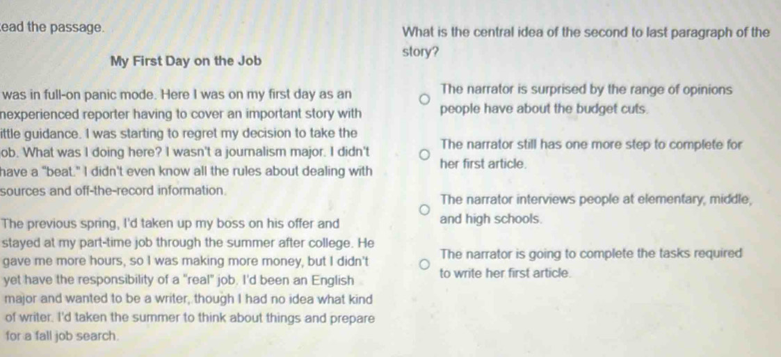 ead the passage. What is the central idea of the second to last paragraph of the
story?
My First Day on the Job
was in full-on panic mode. Here I was on my first day as an
The narrator is surprised by the range of opinions
nexperienced reporter having to cover an important story with people have about the budget cuts.
ittle guidance. I was starting to regret my decision to take the
ob. What was I doing here? I wasn't a journalism major. I didn't The narrator still has one more step to complete for
have a "beat." I didn't even know all the rules about dealing with her first article.
sources and off-the-record information.
The narrator interviews people at elementary, middle,
The previous spring, I'd taken up my boss on his offer and and high schools.
stayed at my part-time job through the summer after college. He
gave me more hours, so I was making more money, but I didn't The narrator is going to complete the tasks required
yet have the responsibility of a "real" job. I'd been an English
to write her first article.
major and wanted to be a writer, though I had no idea what kind
of writer. I'd taken the summer to think about things and prepare
for a fall job search.