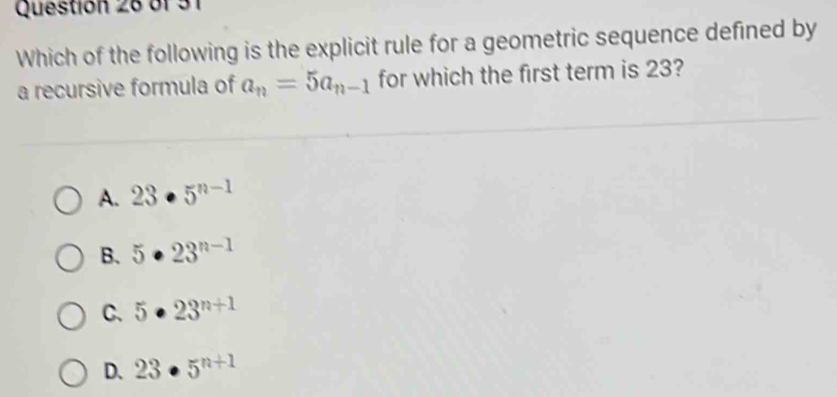 bf 31
Which of the following is the explicit rule for a geometric sequence defined by
a recursive formula of a_n=5a_n-1 for which the first term is 23?
A. 23· 5^(n-1)
B. 5· 23^(n-1)
C. 5· 23^(n+1)
D. 23· 5^(n+1)