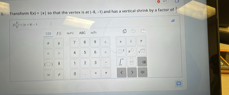 0 / 1 
5. Transform f(x)=|x| so that the vertex is at (-8,-1) and has a vertical shrink by a factor of  2/5 .
sqrt(x)
f( 2/5 )=|x+8|-1
123 ∫() ∞≠∈ ABC αβγ 
" y 7 8 9 ÷ e i π 
< > 4 5 6 × 2 r sqrt(□ ) 
 $ 1 2 3 - 
0 . . +