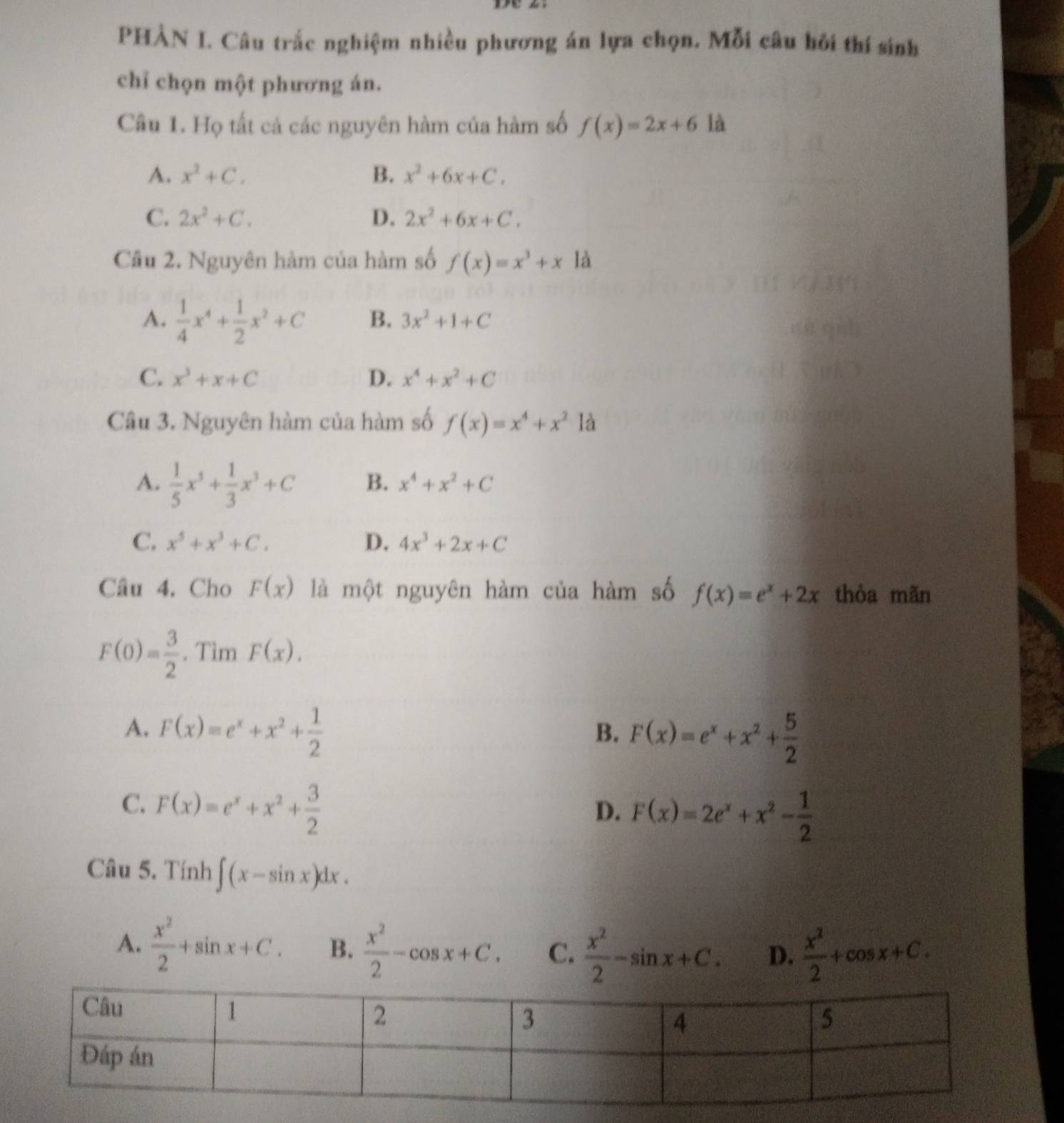 PHÀN I. Câu trắc nghiệm nhiều phương án lựa chọn. Mỗi câu hồi thí sinh
chỉ chọn một phương án.
Câu 1. Họ tất cả các nguyên hàm của hàm số f(x)=2x+6 là
A. x^2+C. B. x^2+6x+C.
C. 2x^2+C. D. 2x^2+6x+C.
Cầu 2. Nguyên hàm của hàm số f(x)=x^3+xla
A.  1/4 x^4+ 1/2 x^2+C B. 3x^2+1+C
C. x^3+x+C D. x^4+x^2+C
Câu 3. Nguyên hàm của hàm số f(x)=x^4+x^2 là
A.  1/5 x^5+ 1/3 x^3+C B. x^4+x^2+C
C. x^5+x^3+C. D. 4x^3+2x+C
Câu 4. Cho F(x) là một nguyên hàm của hàm số f(x)=e^x+2x thòa mãn
F(0)= 3/2 . Tìm F(x).
A. F(x)=e^x+x^2+ 1/2 
B. F(x)=e^x+x^2+ 5/2 
C. F(x)=e^x+x^2+ 3/2 
D. F(x)=2e^x+x^2- 1/2 
Câu 5. Tính ∈t (x-sin x)dx.
A.  x^2/2 +sin x+C. B.  x^2/2 -cos x+C. C.  x^2/2 -sin x+C. D.  x^2/2 +cos x+C.