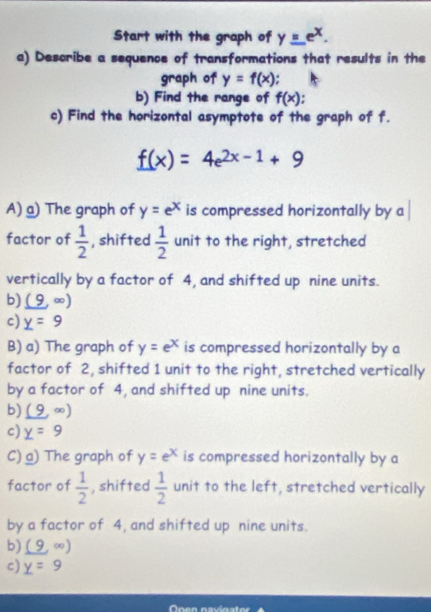 Start with the graph of y_ =e^x. 
a) Describe a sequence of transformations that results in the
graph of y=f(x).
b) Find the range of f(x)
c) Find the horizontal asymptote of the graph of f.
f(x)=4e^(2x-1)+9
A) a) The graph of y=e^x is compressed horizontally by a
factor of  1/2  , shifted  1/2  unit to the right, stretched
vertically by a factor of 4, and shifted up nine units.
b) (9,∈fty )
c) _ y=9
B) a) The graph of y=e^x is compressed horizontally by a
factor of 2, shifted 1 unit to the right, stretched vertically
by a factor of 4, and shifted up nine units.
b) (9,∈fty )
c) _ y=9
C) a) The graph of y=e^x is compressed horizontally by a
factor of  1/2  , shifted  1/2  unit to the left, stretched vertically
by a factor of 4, and shifted up nine units.
b) (9,∈fty )
c) _ y=9