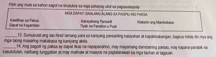 Piliin ang mula sa kahon sagot na tinutukoy sa mga pahayag ukol sa pagsasalaysay. 
MGA DAPAT ISAALANG-ALANG SA PAGPILI NG PAKSA 
Kawilihan sa Paksa Kakayahang Pansarili Kilalanin ang Mambabasa 
Sapat na Kagamitan Tiyak na Panahon o Pook 
_13. Sumusulat ang tao hindi lamang para sa kaniyang pansariling kasiyahan at kapakinabangan, bagkus iniisip din niya ang 
mga taong maaaring makabasa ng kaniyang akda. 
_14. Ang pagpili ng paksa ay dapat likas na napapanahon, may mayamang damdaming pantao, may kapana-panabik na 
kasukdulan, naiibang tunggalian at may malinaw at maayos na paglalarawan sa mga tauhan at tagpuan.