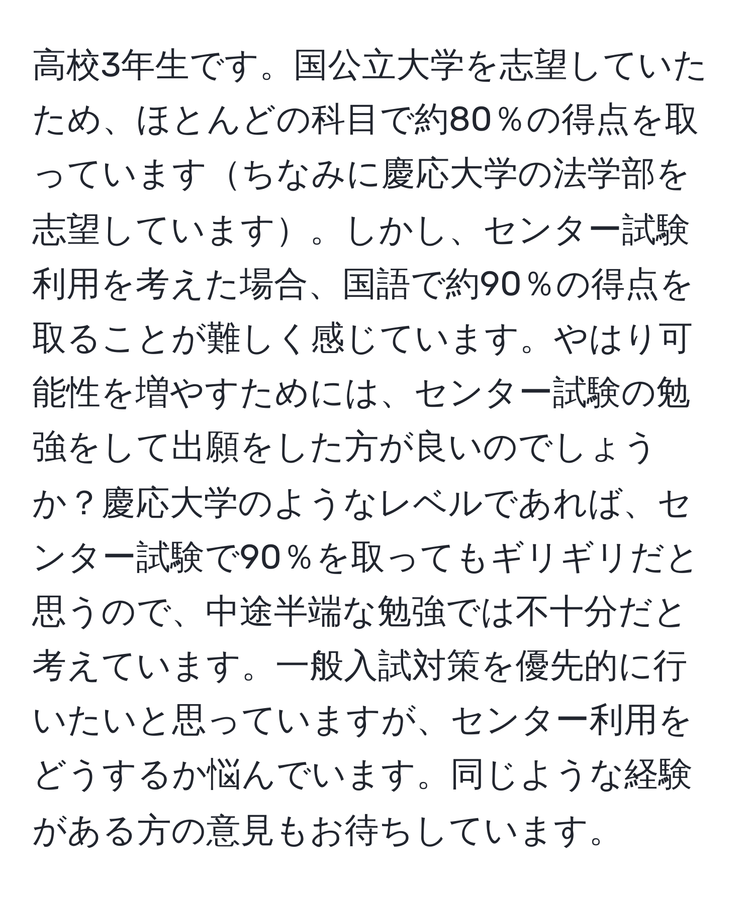 高校3年生です。国公立大学を志望していたため、ほとんどの科目で約80％の得点を取っていますちなみに慶応大学の法学部を志望しています。しかし、センター試験利用を考えた場合、国語で約90％の得点を取ることが難しく感じています。やはり可能性を増やすためには、センター試験の勉強をして出願をした方が良いのでしょうか？慶応大学のようなレベルであれば、センター試験で90％を取ってもギリギリだと思うので、中途半端な勉強では不十分だと考えています。一般入試対策を優先的に行いたいと思っていますが、センター利用をどうするか悩んでいます。同じような経験がある方の意見もお待ちしています。