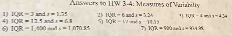 Answers to HW 3-4: Measures of Variabilty 
1) IQR=3 and s=1.35 2) IQR=6 and s=3.24 3) IQR=4 and s=4.34
4) IQR=12.5 and s=6.8 5) IQR=17 and s=10.15
6) IQR=1,400 and s=1,070.85 7) IQR=900 and s=934.98