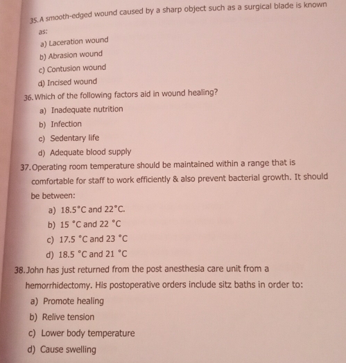 A smooth-edged wound caused by a sharp object such as a surgical blade is known
as:
a) Laceration wound
b) Abrasion wound
c) Contusion wound
d) Incised wound
36. Which of the following factors aid in wound healing?
a) Inadequate nutrition
b) Infection
c) Sedentary life
d) Adequate blood supply
37. Operating room temperature should be maintained within a range that is
comfortable for staff to work efficiently & also prevent bacterial growth. It should
be between:
a) 18.5°C and 22°C.
b) 15°C and 22°C
c) 17.5°C and 23°C
d) 18.5°C and 21°C
38.John has just returned from the post anesthesia care unit from a
hemorrhidectomy. His postoperative orders include sitz baths in order to:
a) Promote healing
b) Relive tension
c) Lower body temperature
d) Cause swelling