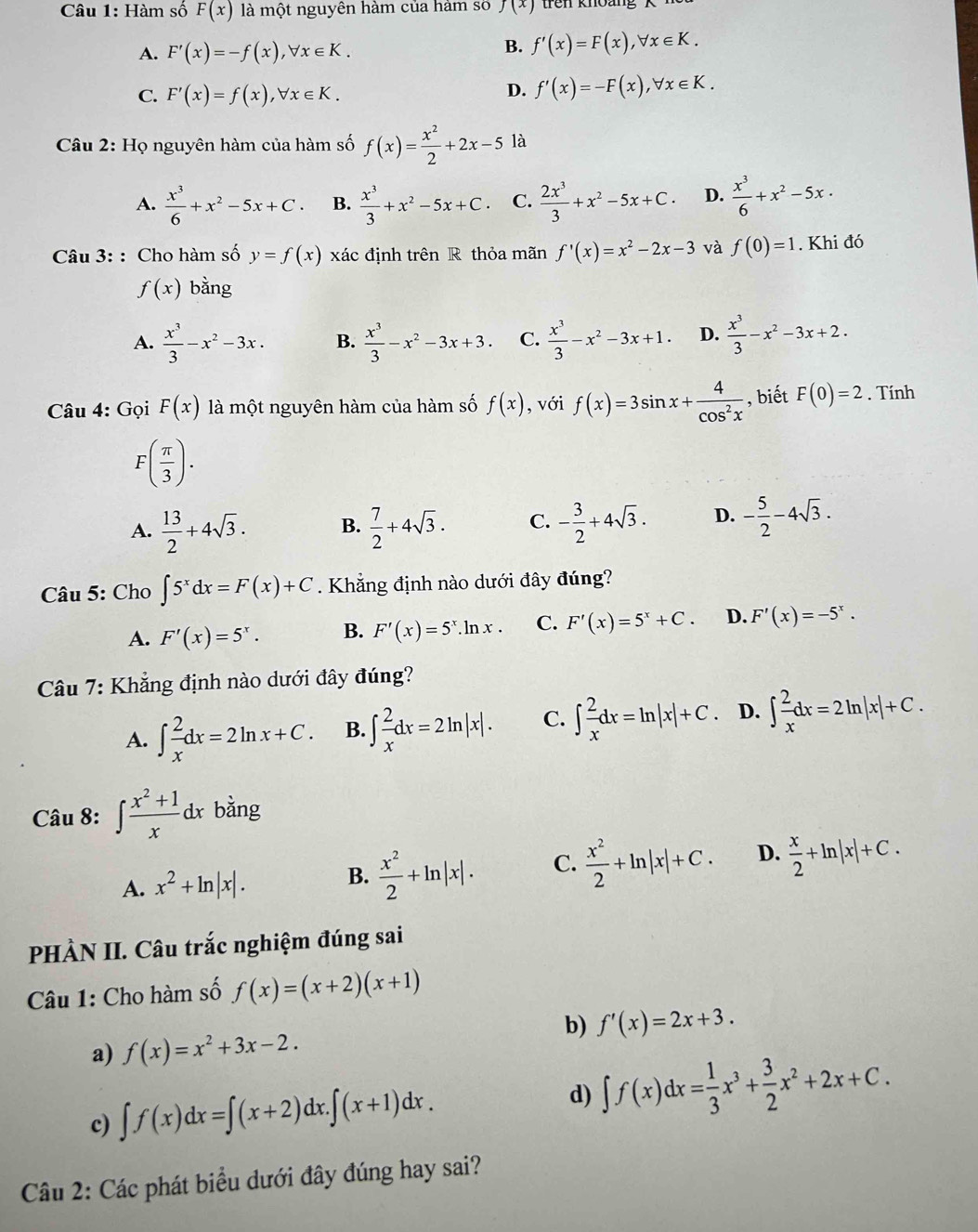 Hàm số F(x) là một nguyên hàm của hám số f(x) trên khoàng
A. F'(x)=-f(x),forall x∈ K.
B. f'(x)=F(x),forall x∈ K.
C. F'(x)=f(x),forall x∈ K.
D. f'(x)=-F(x),forall x∈ K.
Câu 2: Họ nguyên hàm của hàm số f(x)= x^2/2 +2x-5 là
A.  x^3/6 +x^2-5x+C. B.  x^3/3 +x^2-5x+C. C.  2x^3/3 +x^2-5x+C. D.  x^3/6 +x^2-5x·
Câu 3: : Cho hàm số y=f(x) xác định trên R thỏa mãn f'(x)=x^2-2x-3 và f(0)=1. Khi đó
f(x) bằng
A.  x^3/3 -x^2-3x. B.  x^3/3 -x^2-3x+3. C.  x^3/3 -x^2-3x+1. D.  x^3/3 -x^2-3x+2.
Câu 4: Gọi F(x) là một nguyên hàm của hàm số f(x) , với f(x)=3sin x+ 4/cos^2x  , biết F(0)=2. Tính
F( π /3 ).
A.  13/2 +4sqrt(3). B.  7/2 +4sqrt(3). C. - 3/2 +4sqrt(3). D. - 5/2 -4sqrt(3).
Câu 5: Cho ∈t 5^xdx=F(x)+C. Khẳng định nào dưới đây đúng?
A. F'(x)=5^x. B. F'(x)=5^x.ln x. C. F'(x)=5^x+C. D. F'(x)=-5^x.
Câu 7: Khẳng định nào dưới đây đúng?
A. ∈t  2/x dx=2ln x+C. B. ∈t  2/x dx=2ln |x|. C. ∈t  2/x dx=ln |x|+C 、 D. ∈t  2/x dx=2ln |x|+C.
Câu 8: ∈t  (x^2+1)/x  dx bằng
A. x^2+ln |x|. B.  x^2/2 +ln |x|. C.  x^2/2 +ln |x|+C. D.  x/2 +ln |x|+C.
PHÀN II. Câu trắc nghiệm đúng sai
Câu 1: Cho hàm số f(x)=(x+2)(x+1)
b) f'(x)=2x+3.
a) f(x)=x^2+3x-2.
c) ∈t f(x)dx=∈t (x+2)dx.∈t (x+1)dx.
d) ∈t f(x)dx= 1/3 x^3+ 3/2 x^2+2x+C.
Câu 2: Các phát biểu dưới đây đúng hay sai?