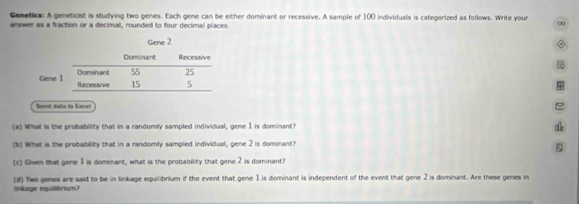 Genetics: A geneticist is studying two genes. Each gene can be either dominant or recessive. A sample of 100 individuals is categorized as follows. Write your 
answer as a fraction or a decimal, rounded to four decimal places. 
∞ 
Semd data to Excel 
(a) What is the probability that in a randomly sampled individual, gene 1 is dominant? 
ake 
(b) What is the probability that in a randomly sampled individual, gene 2 is dominant? 
ζ 
(ic) Given that gene 1 is dominant, what is the probability that gene 2 is dominant? 
(#) Two genes are said to be in linkage equilibrium if the event that gene 1 is dominant is independent of the event that gene 2 is dominant. Are these genes in 
linkage equilibrium?