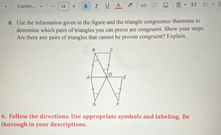 Cambr... ~ 14 + B I U A G + 
6. Use the information given in the figure and the triangle congruence theorems to 
determine which pairs of triangles you can prove are congruent. Show your steps. 
Are there any pairs of triangles that cannot be proven congruent? Explain. 
6. Follow the directions. Use appropriate symbols and labeling. Be 
thorough in your descriptions.