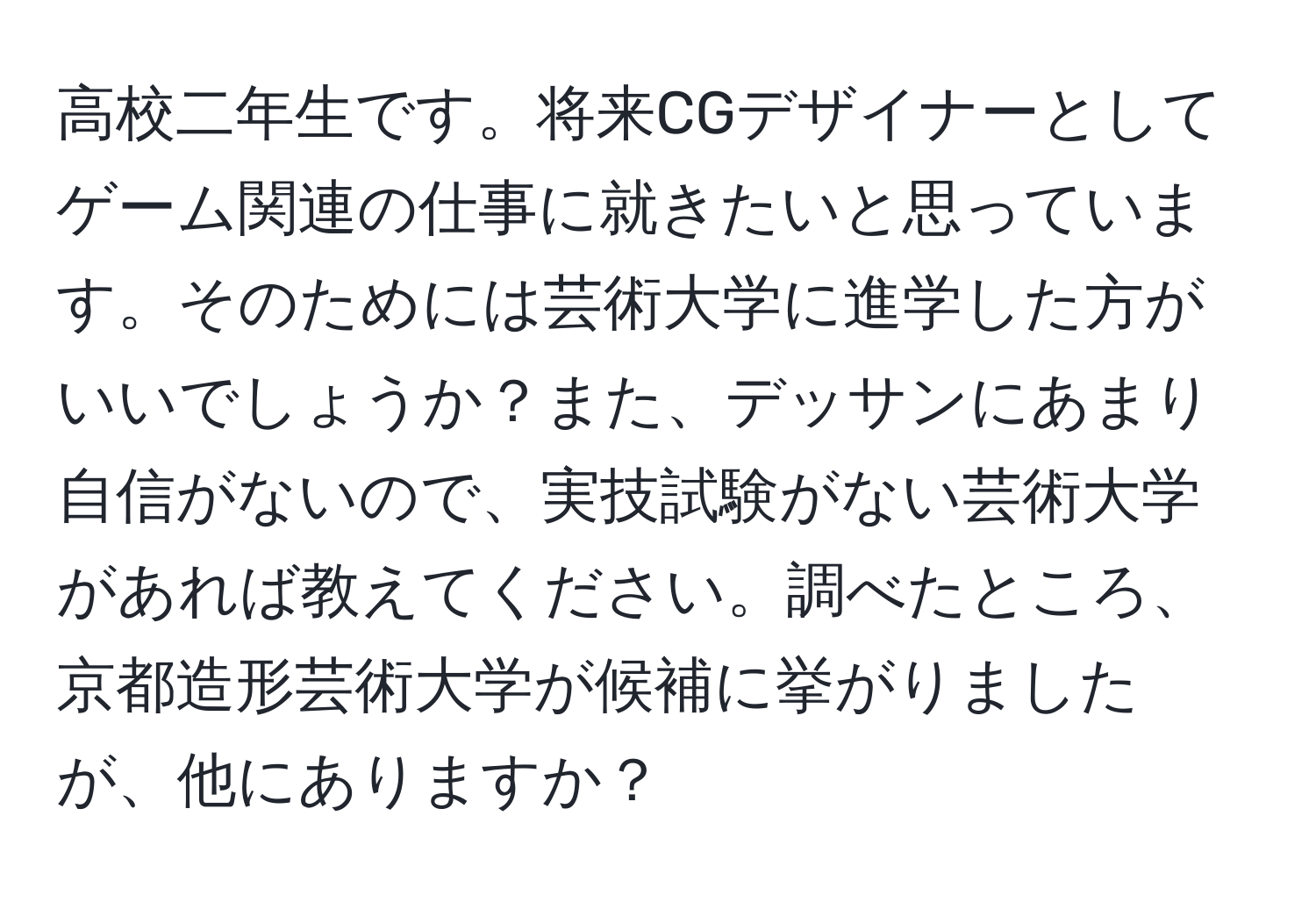 高校二年生です。将来CGデザイナーとしてゲーム関連の仕事に就きたいと思っています。そのためには芸術大学に進学した方がいいでしょうか？また、デッサンにあまり自信がないので、実技試験がない芸術大学があれば教えてください。調べたところ、京都造形芸術大学が候補に挙がりましたが、他にありますか？