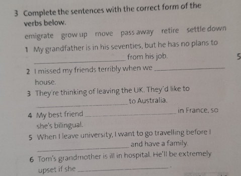 Complete the sentences with the correct form of the 
verbs below. 
emigrate grow up move pass away retire settle down 
1 My grandfather is in his seventies, but he has no plans to 
_ 
from his job. 5 
2 I missed my friends terribly when we_ 
house. 
3 They're thinking of leaving the UK. They'd like to 
_ 
to Australia. 
4 My best friend _in France, so 
she's bilingual. 
5 When I leave university, I want to go travelling before I 
_ 
and have a family. 
6 Tom's grandmother is ill in hospital. He'll be extremely 
upset if she_ 
` .