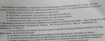 Ang madialas no pagsalaay ng mga bartaro ay nagbigay ligalig sa mga manomayan ng Europe Dahl des
hanged ing lahat ang protakal yon kaya natateg ang rttining Pyudassmo". Ans ang ipirap ineatig no pehapes
A Magulo ang Europe dahil sa pagsatakay ny mga tverbaro
B. Sa panalhion ng kaguluhan, ang mga tao ay naghangad ng protekayon
C. Mahina ang pamahataan noon kaya dumami ang mgs grupong berbaro
D. Ang sistemang Pryudalismo ay sagot sa kahirapaning mga tao
2. Mahalagang pangyayan sa Panahong Medieval ang paglakas ng Simbahang Katoliko (sang sehagi nito ang
nagiakas ng kapangyanhan ng Kapapahan (Papacy) Ain sa sumusunod ang higit na nagislarawan sa
Kapapahan o sa Papacy? A. tto ay tumutukoy sa tungkulin, panahon ng panunungkulan at kapangyarihang panreshayon ng Papa
pang pinuno ng Simbahang Katoško B. Tumutukoy din ito sa kapangyarhang politikal ng Papa bilang pinuno ng estado ng Vatican.
C. tnututing ang Papa billang Ama ng mga Knistiyano na siya pa ring tawag hanggang sa kasatukuyan
* Tambeioang Kapapahan ng maiawak na kapangvanhan ng Simbahang Karjako πoong Panahong Medeia