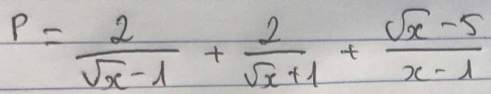 P= 2/sqrt(x)-1 + 2/sqrt(x)+1 + (sqrt(x)-5)/x-1 