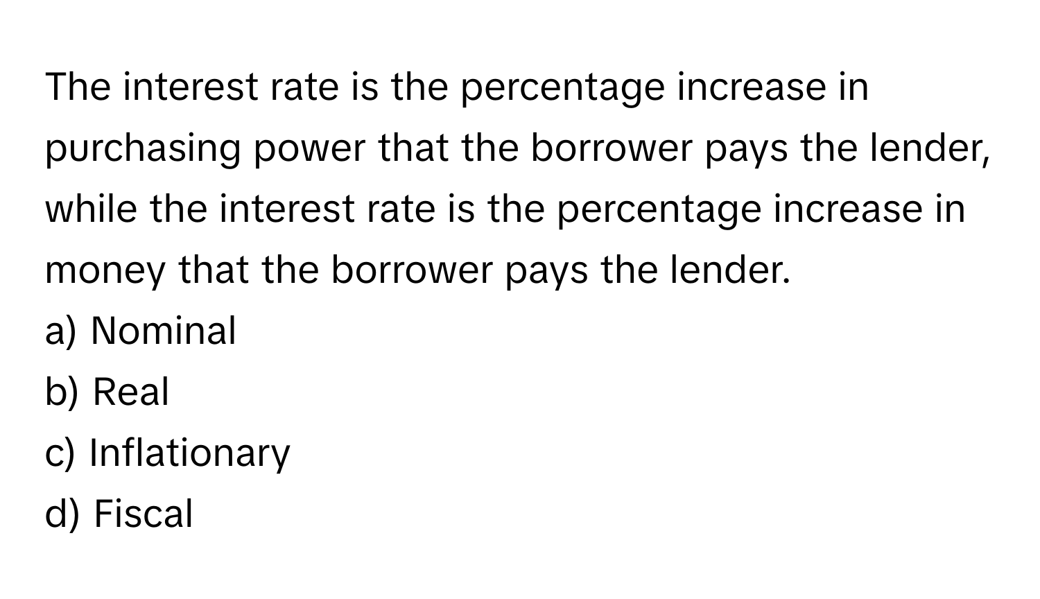 The interest rate is the percentage increase in purchasing power that the borrower pays the lender, while the interest rate is the percentage increase in money that the borrower pays the lender.

a) Nominal
b) Real
c) Inflationary
d) Fiscal