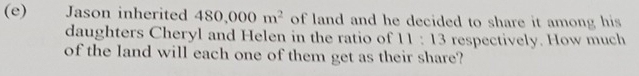 Jason inherited 480,000m^2 of land and he decided to share it among his 
daughters Cheryl and Helen in the ratio of 11:13 respectively. How much 
of the land will each one of them get as their share?