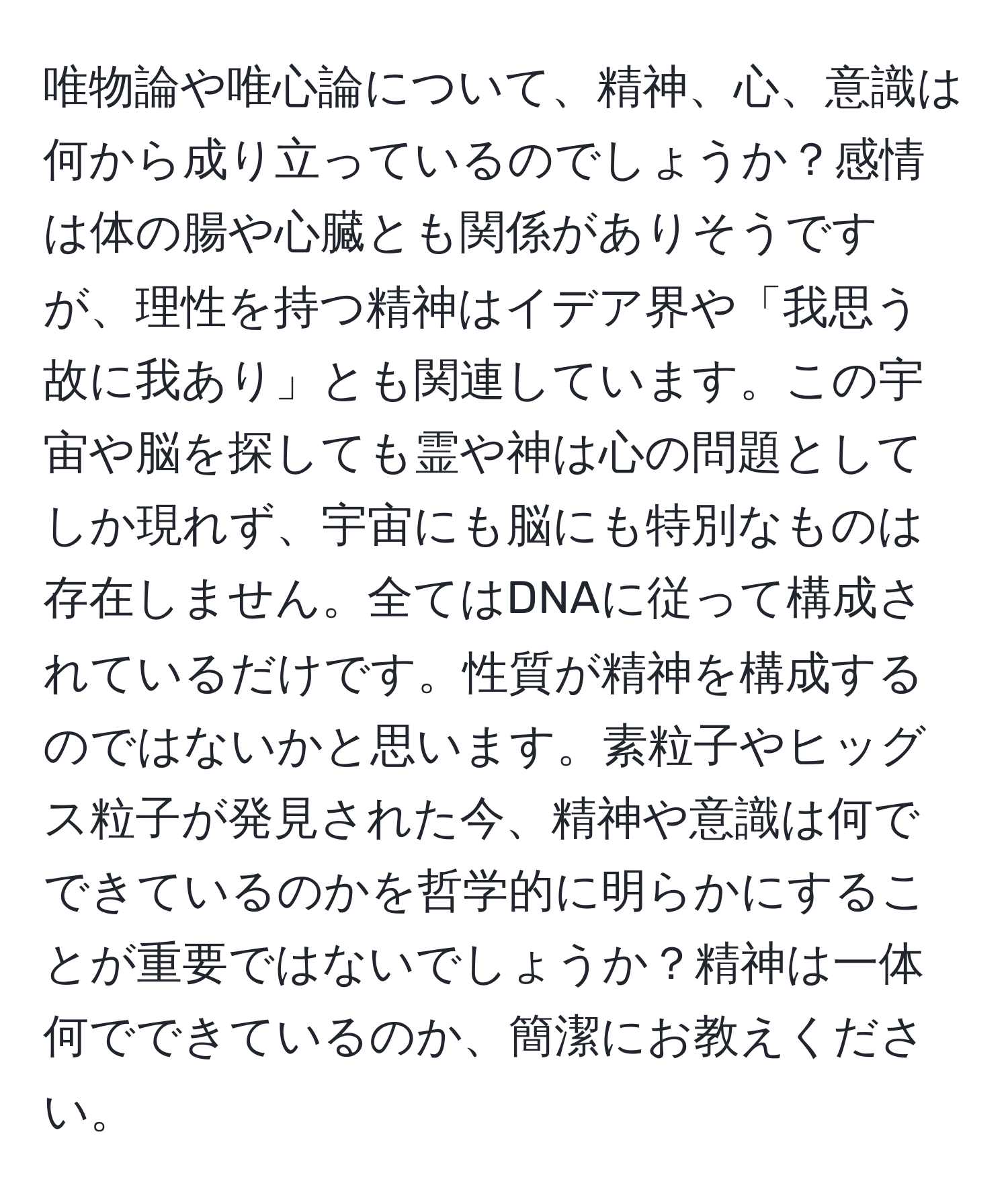 唯物論や唯心論について、精神、心、意識は何から成り立っているのでしょうか？感情は体の腸や心臓とも関係がありそうですが、理性を持つ精神はイデア界や「我思う故に我あり」とも関連しています。この宇宙や脳を探しても霊や神は心の問題としてしか現れず、宇宙にも脳にも特別なものは存在しません。全てはDNAに従って構成されているだけです。性質が精神を構成するのではないかと思います。素粒子やヒッグス粒子が発見された今、精神や意識は何でできているのかを哲学的に明らかにすることが重要ではないでしょうか？精神は一体何でできているのか、簡潔にお教えください。