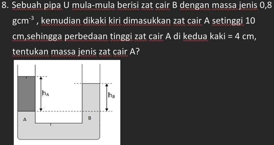 Sebuah pipa U mula-mula berisi zat cair B dengan massa jenis 0,8
gcm^(-3) , kemudian dikaki kiri dimasukkan zat cair A setinggi 10
cm,sehingga perbedaan tinggi zat cair A di kedua kaki =4cm,
tentukan massa jenis zat cair A?