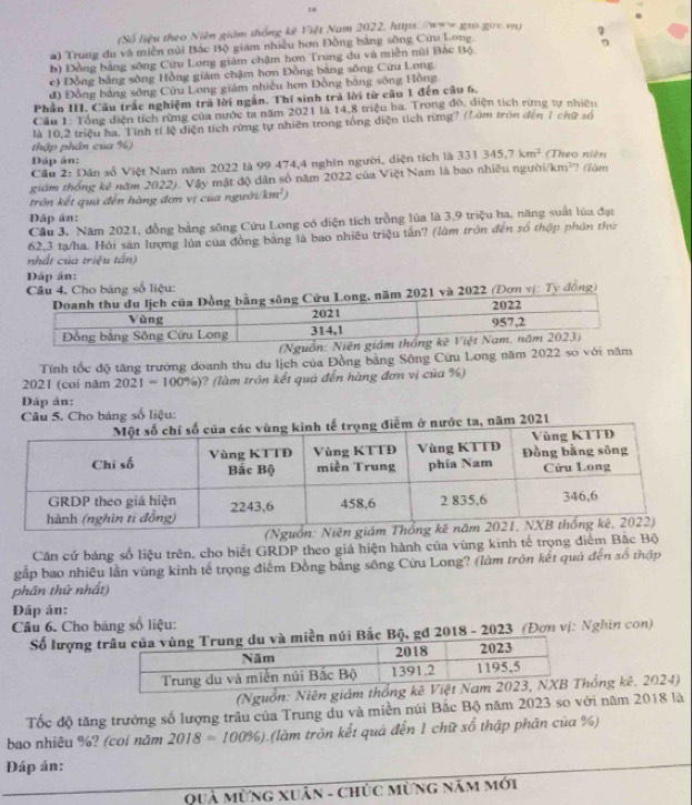 36
(Số liệu theo Niên giám thống kê Việt Nam 2022, https:/www.gao gov.vn)
a) Trung du và miền núi Bắc Bộ giám nhiều hơn Đồng bằng sông Cứu Long.
b) Đồng bằng sông Cửu Long giám chậm hơn Trung du và miền núi Bắc Bộ
c) Đồng bằng sông Hồng giám chậm hơn Đồng bằng sông Cứu Long
đ) Đồng bảng sông Cửu Long giám nhiều hơn Đồng bằng sông Hồng
Phần III. Câu trắc nghiệm trã lời ngắn. Thí sinh trả lời từ câu 1 đến câu 6.
Cầu 1: Tổng diện tích rừng của mước ta năm 2021 là 14.8 triệu ba. Trong đó, diện tích rừng tự nhiên
là 10,2 triệu ha. Tính tỉ lệ diện tích rừng tự nhiên trong tổng diện tích rừng? (L âm tròn đến 7 chữ số
thập phân của %)
Dáp án:
Câu 2: Dân số Việt Nam năm 2022 là 99 474,4 nghên người, diện tích là 331345,7km^2 (Theo niên
giám thống kê năm 2022). Vậy mật độ dân số năm 2022 của Việt Nam là bao nhiều ngườ i/km^2 2 (ăm
trôn kết quả đến hàng đơn vị của người km^2)
Đáp án:
Câu 3. Năm 2021, đồng bằng sông Cửu Long có diện tích trồng lùa là 3,9 triệu ha, năng suất lúa đại
62,3 tạ/ha. Hỏi sản lượng lủa của đồng bằng là bao nhiều triệu tân? (làm tròn đến số thợp phần thứ
nhất của triệu tấn)
Dáp ân:
Câu 4. Cho bảng số liệu:
021 và 2022 (Đơn vị: Ty đồng)
Tính tốc độ tăng trướng doanh thu du lịch của Đồng bằng Sông Cửu Long năm 2022 so với năm
2021 (coi năm 2021=100% ) ?  (là m trôn kết quá đến hàng đơn vị của %)
Đáp án:
Câu 5. Cho bảng số liệu:
ở nước ta, năm 2021
Căn cứ bảng số liệu trên, cho biết GRDP theo giá hiện hành của vùng kinh tế trọng điểm Bắc Bộ
gắp bao nhiều lần vùng kinh tế trọng điểm Đồng bằng sông Cửu Long? (làm tròn kết quả đến số thập
phần thứ nhất)
Đáp án:
Câu 6. Cho bảng số liệu:
Số lượng ền núi Bắc Bộ, gđ 2018 - 2023 (Đơn vị: Nghĩn con)
(Nguồn: Niên giám tống kê, 2024)
Tốc độ tăng trưởng số lượng trâu của Trung du và miền núi Bắc Bộ năm 2023 so với năm 2018 là
bao nhiêu %? (coi năm 2018=100% ) (làm tròn kết quả đến 1 chữ số thập phân của %)
Đáp án:
Quả Mừng xuân - chức Mừng năm mới