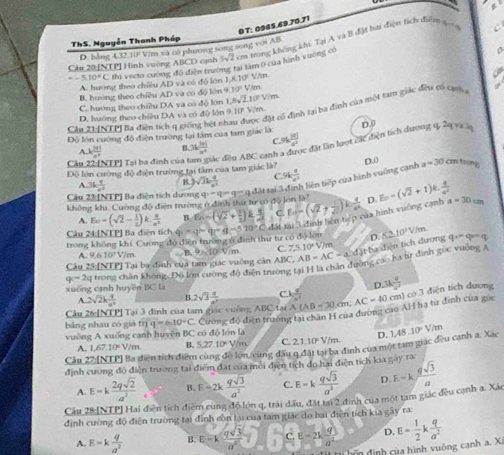 Bt
DT: 0985.69.70.71
ThS. Nguyễn Thanh Pháp
Câu 20:[NTP] Hình vuởng ABCD cạnh 5sqrt(2) cm trong không khí. Tại A và B đặt hai điện tích điểm 4
C
D. bảng 4,32 ) D° V/m và có phương song song với AB.
=-5.10^4C thi vecto cường độ điện trường tại tâm 0 của hình vuống có
A. hướng theo chiều AD và có độ lớn 1,8.10^5 m
B. huớng theo chiều AD và có độ lớn 9.10° V/m. a
C. hướng theo chiều DA và có độ lớn 1,8sqrt(2),10^5V/m
đặt cổ định tại ba định của một tam giác đều có cạnh
D. hướng theo chiều DA và có điộ lớn 9.10^5V/m. 
Câu 21:[NTP] Ba điện tích q giống hệt nh
D.(
Độ lớn cường độ điện trường tại tâm của tam giác là: 9k |q|/a^2 
C.
Câu 22:[NTP] Tại ba đinh của đác đều ABC cạnh a được đặt lần lượt các điện tích dương
q,2qvirk
A. x 101/a^2 
B. 3k |q|/a^2 
Độ lớn cường độ điện trường tại tâm của tam giác là? D.0 a=30 m trng
A 3k q/a^2  B.3 sqrt(3)k q/a^2 
C 9k q/a^2 
không khi. Cường độ điện trường ở định thư tư có độ lớn là? q_1=q-q=qd5t Mại T tiê tiế của hình vuông cạnh
Câu 23 [NTP] Ba diện tích dương
A. Eo=(sqrt(2)- 1/2 ) k  q/a^2  B. E_n=(sqrt(2)+ 1/2 ) k  q/a^2  C. Ealpha =(sqrt(2)+ 1/sqrt(2) )k q/a^2  D. E_0=(sqrt(2)+1)k. q/q^2  a=30cm
Câu 24:[NTP] Ba diện tích q_1=q-q=510°C đất tại 3 định liên tiếp của hình vuông cạnh
trong không khí, Cường độ diện trường ở đình thứ tư có độ lớn D. 8,2.10^3V/m.
A. 9,6.10^1V/m. B. 9* 10V/m C. 7.5.10^4V/m
Câu 25:[NTP] Tại ba đinh của tam giác vuông cân ABC, AB=AC=a đặt ba điện tích dương q^x=q_s=q
qc=2q trong chân không: Độ lớn cường độ điện trường tại H là chân đường cáo hạ từ đinh gốc vưống A
xuống cạnh huyền BC là
D 3k q/a^3 
B.
A. 2sqrt(2)k q/a^2  2sqrt(3) q/a^2 
C.
Câu 26:[NTP] Tại 3 đình của tam giác vưống ABC tại A(AB=30cm;AC=40cm  q/7a^2 
cm) có 3 điện tích dương
bảng nhau có giá trị q=6.10°C Cương độ điện trường tại chân H của đường cao AH hạ từ đinh của góc
vuông A xuống cạnh huyên BC có độ lớn là
A. 1,67.10^6V/m. B. 5,27.10^6y/m, C. 2,1,10^6V/m. D. 1,48.10^6V/m
Câu 27:[NTP] Ba điện tích điểm cùng độ lớn, cùng đấu q đặt tại ba đình của một tam giác đều cạnh a. Xác
định cường độ điện trường tại điểm đặt của môi điện tích do hai điện tích kia gay ra
B. F=2k qsqrt(3)/a^2  C. E=k qsqrt(3)/a^2  D. E=k qsqrt(3)/a 
A. E=k 2qsqrt(2)/a^2 .
Cầu 28:[NTP] Hai điện tích điểm cùng độ lớn q, trái dấu, đặt tại 2 đinh của một tạm giác đều cạnh a. Xáo
định cường độ điện trường tại đinh còn lại của tam giác do hai điễn tích kia gây ra:
A. E=k q/a^2 
B. E=k qsqrt(3)/a^2  C. E=2k q/a^2  D. E= 1/2 k q/a^2 
* ti hôn định của hình vuông cạnh a. X