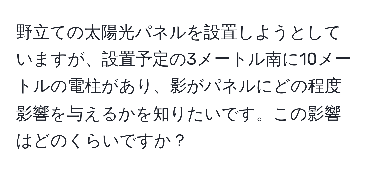 野立ての太陽光パネルを設置しようとしていますが、設置予定の3メートル南に10メートルの電柱があり、影がパネルにどの程度影響を与えるかを知りたいです。この影響はどのくらいですか？