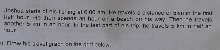 Joshua starts of his fishing at 6:00 am. He travels a distance of 5km in the first
half hour. He then spends an hour on a beach on his way. Then he travels
another 5 km in an hour. In the last part of his trip, he travels 5 km in half an
hour.
i)  Draw his travel graph on the grid below.