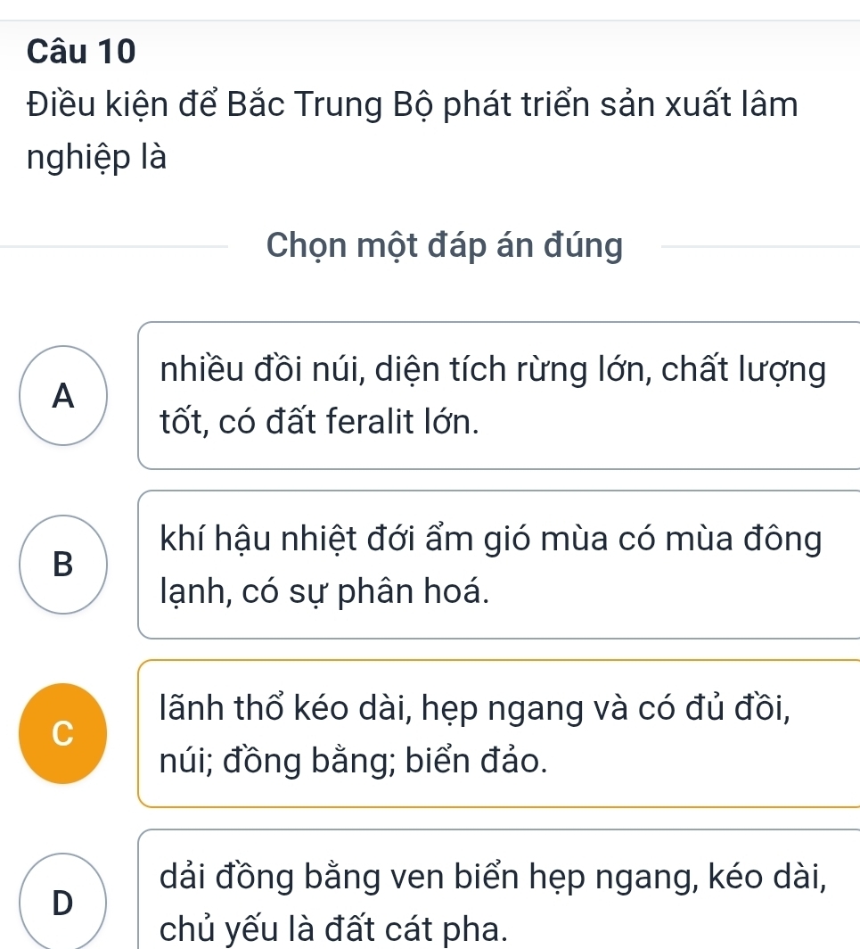 Điều kiện để Bắc Trung Bộ phát triển sản xuất lâm
nghiệp là
Chọn một đáp án đúng
nhiều đồi núi, diện tích rừng lớn, chất lượng
A
tốt, có đất feralit lớn.
khí hậu nhiệt đới ẩm gió mùa có mùa đông
B
lạnh, có sự phân hoá.
lãnh thổ kéo dài, hẹp ngang và có đủ đồi,
C
núi; đồng bằng; biển đảo.
dải đồng bằng ven biển hẹp ngang, kéo dài,
D
chủ yếu là đất cát pha.