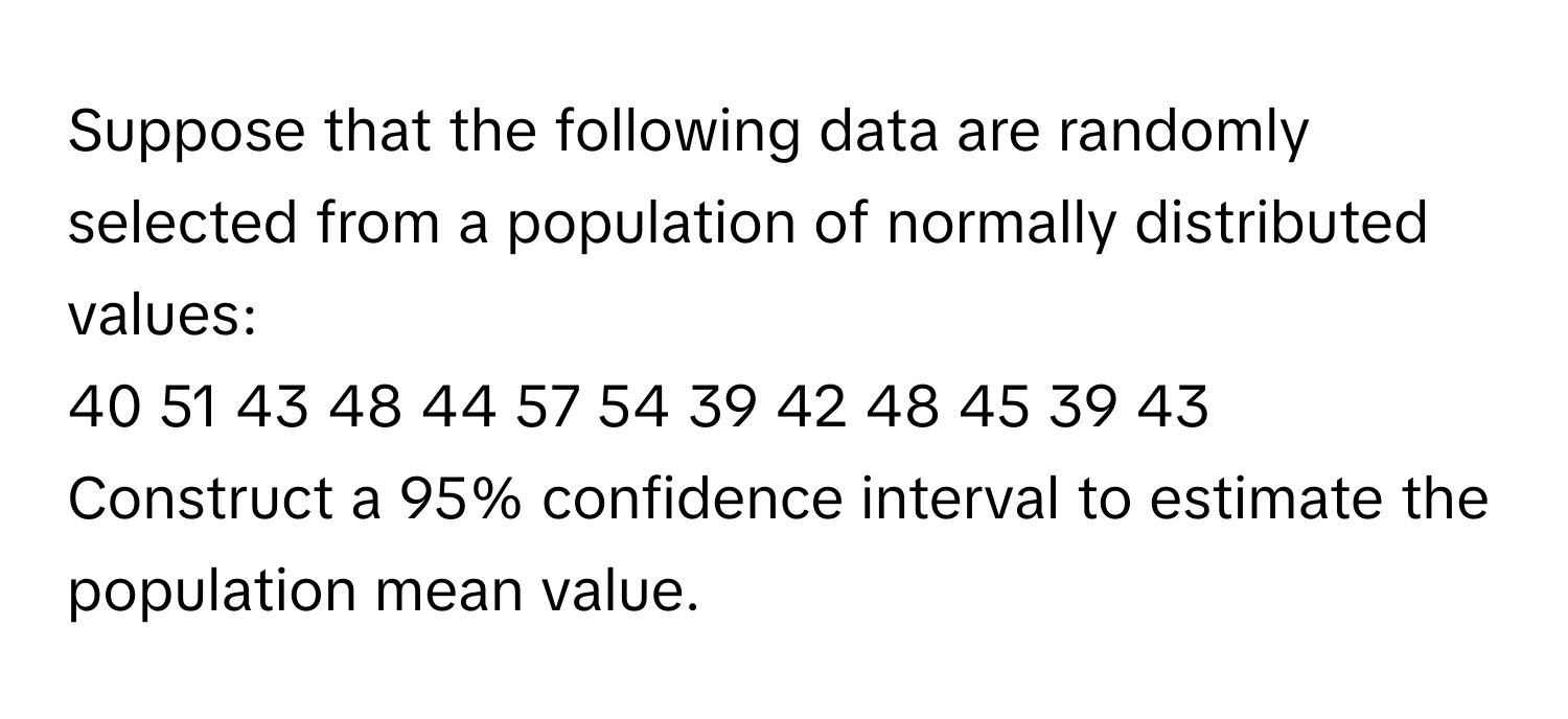 Suppose that the following data are randomly selected from a population of normally distributed values: 
40 51 43 48 44 57 54 39 42 48 45 39 43
Construct a 95% confidence interval to estimate the population mean value.