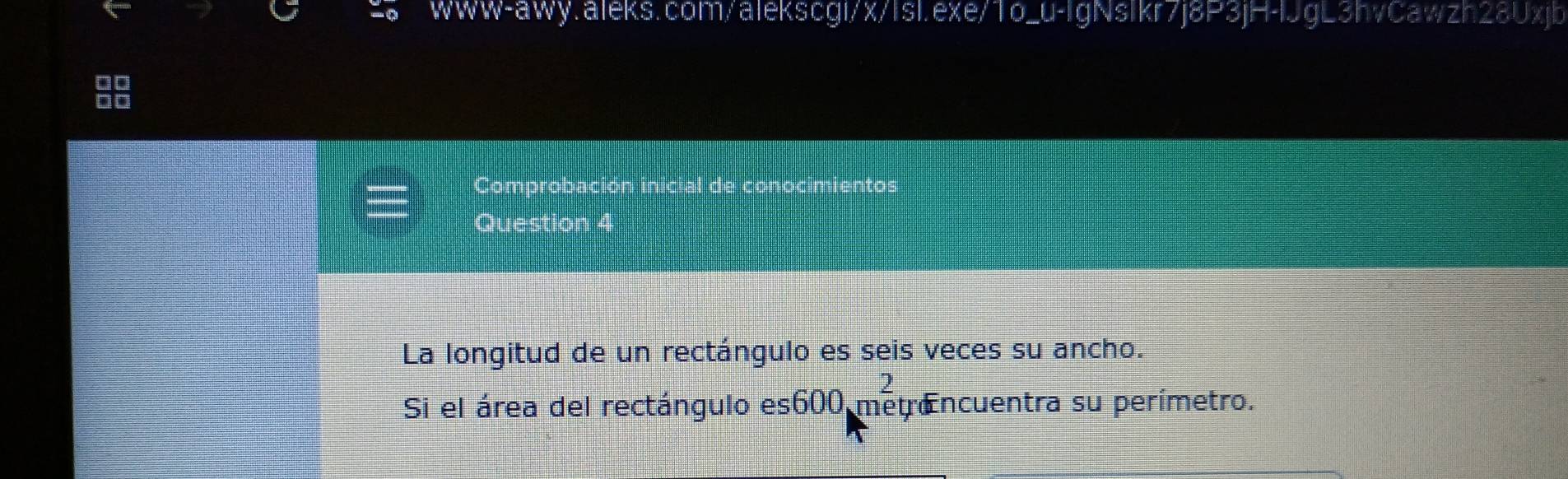 L3hvCawzh28Uxjb 
Comprobación inicial de conocimientos 
Question 4 
La longitud de un rectángulo es seis veces su ancho. 
Si el área del rectángulo es600 metr Encuentra su perímetro.