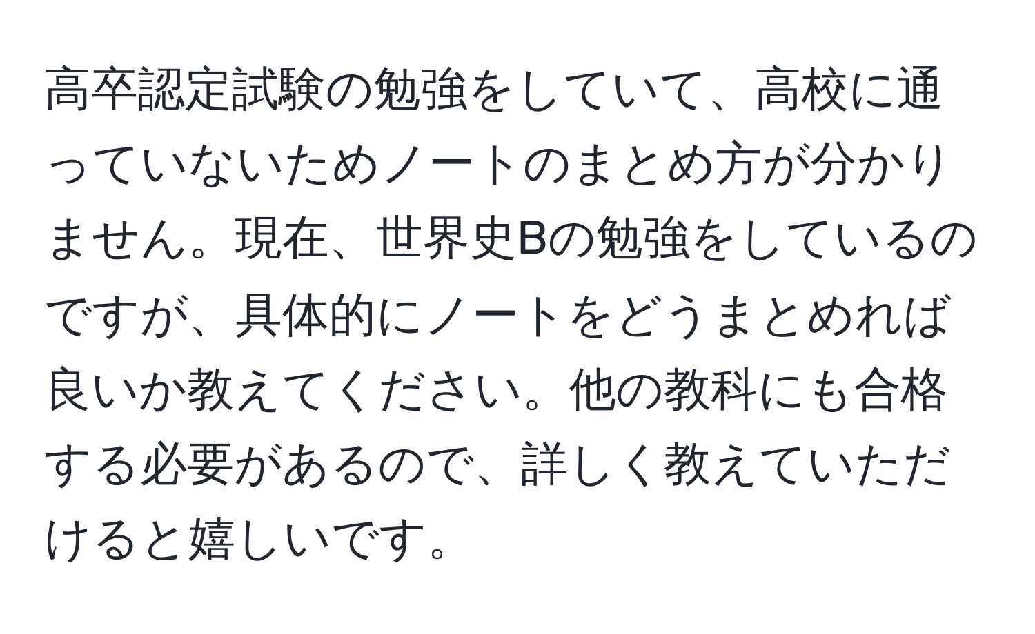 高卒認定試験の勉強をしていて、高校に通っていないためノートのまとめ方が分かりません。現在、世界史Bの勉強をしているのですが、具体的にノートをどうまとめれば良いか教えてください。他の教科にも合格する必要があるので、詳しく教えていただけると嬉しいです。