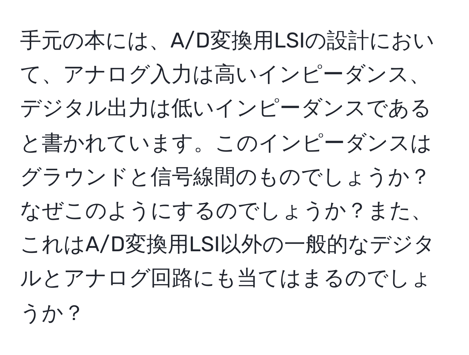 手元の本には、A/D変換用LSIの設計において、アナログ入力は高いインピーダンス、デジタル出力は低いインピーダンスであると書かれています。このインピーダンスはグラウンドと信号線間のものでしょうか？なぜこのようにするのでしょうか？また、これはA/D変換用LSI以外の一般的なデジタルとアナログ回路にも当てはまるのでしょうか？