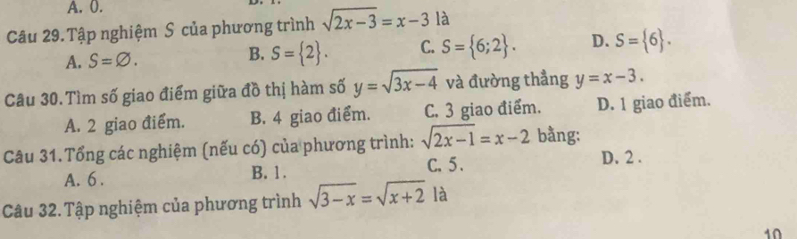 A. 0.
Câu 29. Tập nghiệm S của phương trình sqrt(2x-3)=x-3la
A. S=varnothing.
B. S= 2. C. S= 6;2. D. S= 6. 
Câu 30. Tìm số giao điểm giữa đồ thị hàm số y=sqrt(3x-4) và đường thẳng y=x-3.
A. 2 giao điểm. B. 4 giao điểm. C. 3 giao điểm. D. 1 giao điểm.
Câu 31.Tổng các nghiệm (nếu có) của phương trình: sqrt(2x-1)=x-2 bằng:
A. 6. B. 1. C. 5.
D. 2.
Câu 32. Tập nghiệm của phương trình sqrt(3-x)=sqrt(x+2) là
10