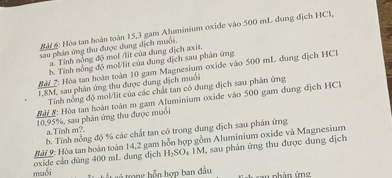 Hòa tan hoàn toàn 15, 3 gam Aluminium oxide vào 500 mL dung dịch HCl, 
sau phản ứng thu được dung dịch muối. 
a. Tính nồng độ mol /lit của dung dịch axit. 
b. Tính nồng độ mol/lit của dung dịch sau phản ứng 
Bài 7: Hòa tan hoàn toàn 10 gam Magnesium oxide vào 500 mL dung dịch HC
1,8M, sau phản ứng thu được dung dịch muối 
Tính nồng độ mol/lit của các chất tan có dung dịch sau phản ứng 
Bài 8: Hòa tan hoàn toàn m gam Aluminium oxide vào 500 gam dung dịch HCl 
10, 95%, sau phản ứng thu được muối 
a.Tính m?. 
b. Tính nồng độ % các chất tan có trong dung dịch sau phản ứng 
Bài 9: Hòa tan hoàn toàn 14,2 gam hỗn hợp gồm Aluminium oxide và Magnesium 
oxide cần dùng 400 mL dung dịch H_2S 0 4 1M, sau phản ứng thu được dung dịch 
muối 
c trong hỗn hợp ban đầu 
* s a u phản ứng