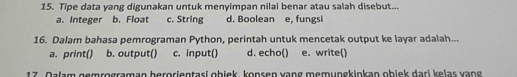 Tipe data yang digunakan untuk menyimpan nilai benar atau salah disebut...
a. Integer b. Float c. String d. Boolean e, fungsi
16. Dalam bahasa pemrograman Python, perintah untuk mencetak output ke layar adalah...
a. print() b. output() c. input() d. echo() e. write()
17. Dalam nemrograman berorientasi obiek, konsen vạng memungkinkan obiek dari kelas vang