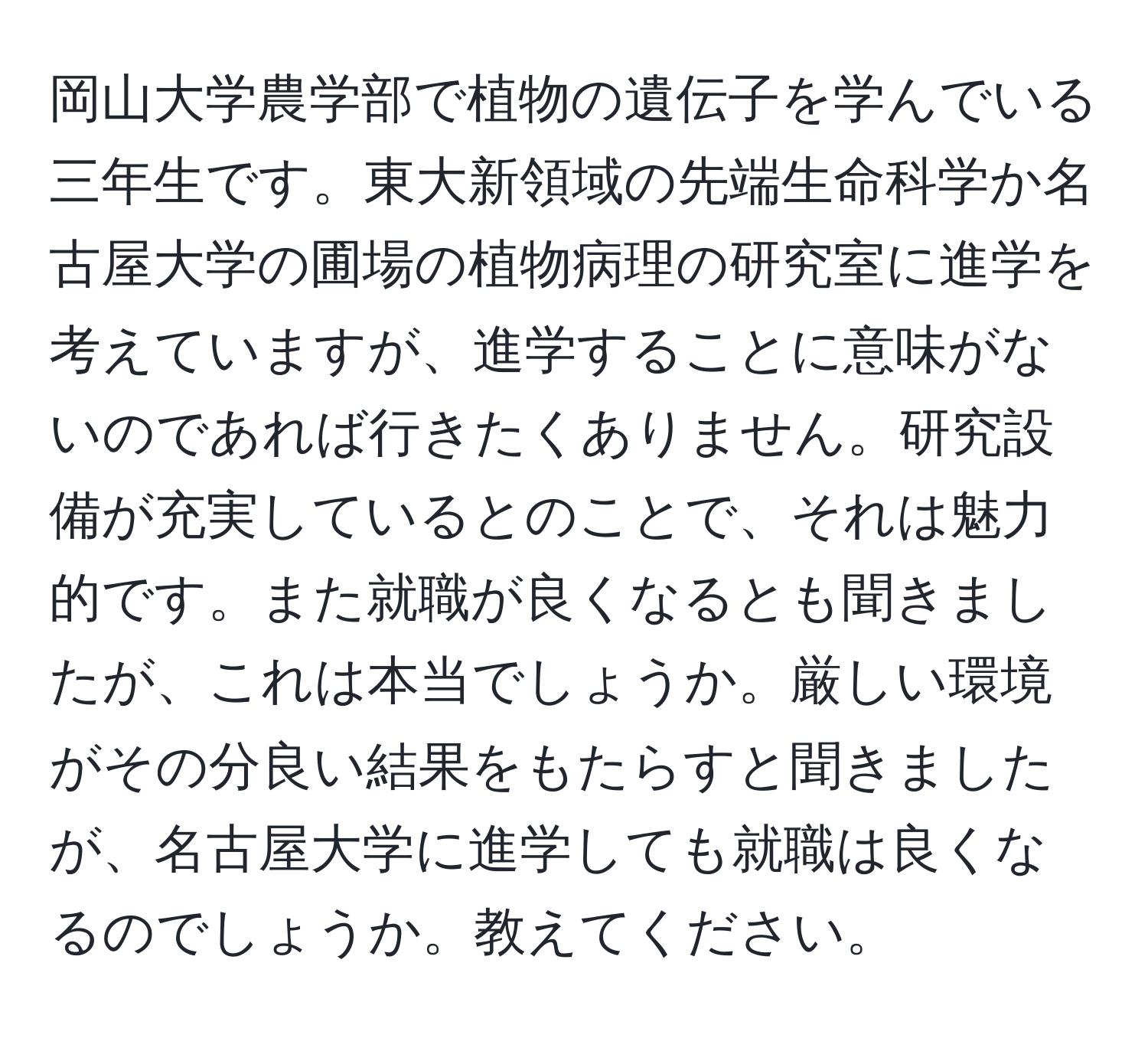 岡山大学農学部で植物の遺伝子を学んでいる三年生です。東大新領域の先端生命科学か名古屋大学の圃場の植物病理の研究室に進学を考えていますが、進学することに意味がないのであれば行きたくありません。研究設備が充実しているとのことで、それは魅力的です。また就職が良くなるとも聞きましたが、これは本当でしょうか。厳しい環境がその分良い結果をもたらすと聞きましたが、名古屋大学に進学しても就職は良くなるのでしょうか。教えてください。
