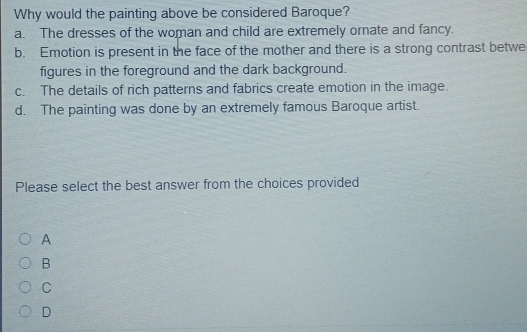 Why would the painting above be considered Baroque?
a. The dresses of the woman and child are extremely ornate and fancy.
b. Emotion is present in the face of the mother and there is a strong contrast betwe
figures in the foreground and the dark background.
c. The details of rich patterns and fabrics create emotion in the image.
d. The painting was done by an extremely famous Baroque artist.
Please select the best answer from the choices provided
A
B
C
D