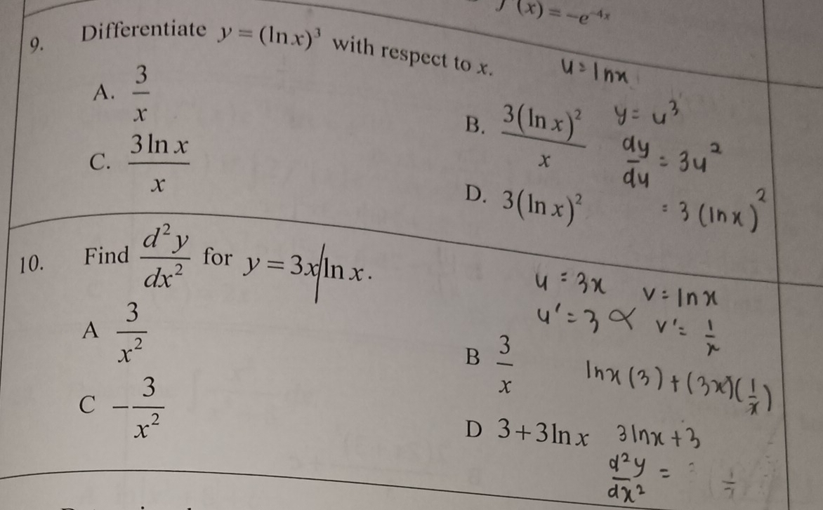 f(x)=-e^(-4x)
9.
Differentiate y=(ln x)^3 with respect to x.
A.  3/x 
B. frac 3(ln x)^2x
C.  3ln x/x 
D. 3(ln x)^2
10. Find  d^2y/dx^2  for y=3xln x·
A  3/x^2 
B  3/x 
C - 3/x^2 
D 3+3ln x