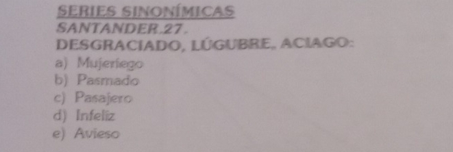 series Sinonímicas
SANTANDER.27 .
DESGRACIADO, LÚGUBRE, ACIAGO:
a) Mujeríego
b) Pasmado
c) Pasajero
d) Infeliz
e) Avieso