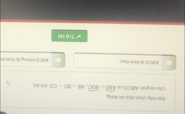 Bạn hãy chọn đáp ản đúng. 
Cho tứ giác ABCD có overline ABD=overline BDC, AB=BC=CD. Khi đỏ:
ABCD là hình thoi. ABCD không là hình th 
Trả lời