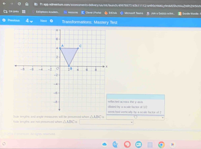 CA Links EdOptions Academ... resouces Clever | Portal EdClub Microsoft Teams Join a Quizizz activi..  Dordle Wordle 
Previous Next Transformations: Mastery Test
reflected across the y-axis
dilated by a scale factor of 1/2
stretched vertically by a scale factor of 2
is
Side lengths are not preserved when △ ABC is
2024 Eamentum. All rights rexerved.