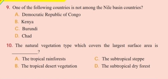 One of the following countries is not among the Nile basin countries?
A. Democratic Republic of Congo
B. Kenya
C. Burundi
D. Chad
10. The natural vegetation type which covers the largest surface area is
__?
A. The tropical rainforests C. The subtropical steppe
B. The tropical desert vegetation D. The subtropical dry forest