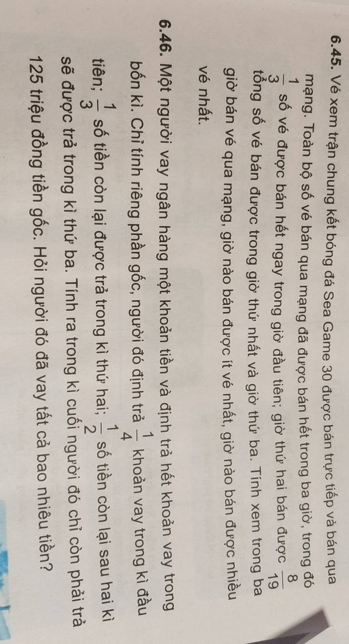 Vé xem trận chung kết bóng đá Sea Game 30 được bán trực tiếp và bán qua 
mạng. Toàn bộ số vé bán qua mạng đã được bán hết trong ba giờ, trong đó
 1/3  số vé được bán hết ngay trong giờ đầu tiên; giờ thứ hai bán được  8/19 
tổng số vé bán được trong giờ thứ nhất và giờ thứ ba. Tính xem trong ba 
giờ bán vé qua mạng, giờ nào bán được ít vé nhất, giờ nào bán được nhiều 
vé nhất. 
6.46. Một người vay ngân hàng một khoản tiền và định trả hết khoản vay trong 
bốn kì. Chỉ tính riêng phần gốc, người đó định trả  1/4  khoản vay trong kì đầu 
tiên;  1/3  số tiền còn lại được trả trong kì thứ hai;  1/2  số tiền còn lại sau hai kì 
sẽ được trả trong kì thứ ba. Tính ra trong kì cuối người đó chỉ còn phải trả
125 triệu đồng tiền gốc. Hỏi người đó đã vay tất cả bao nhiêu tiền?