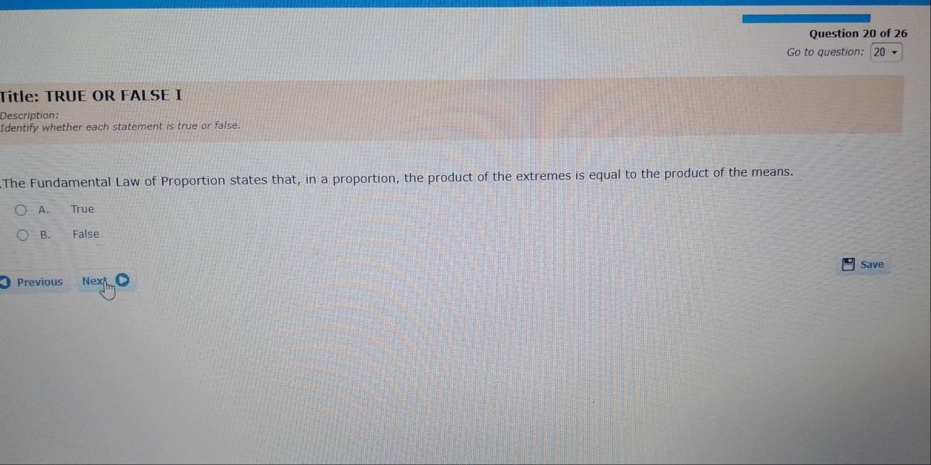 Go to question: 20
Title: TRUE OR FALSE I
Description:
Identify whether each statement is true or false.
The Fundamental Law of Proportion states that, in a proportion, the product of the extremes is equal to the product of the means.
A. True
B. False
Save
Previous Ne