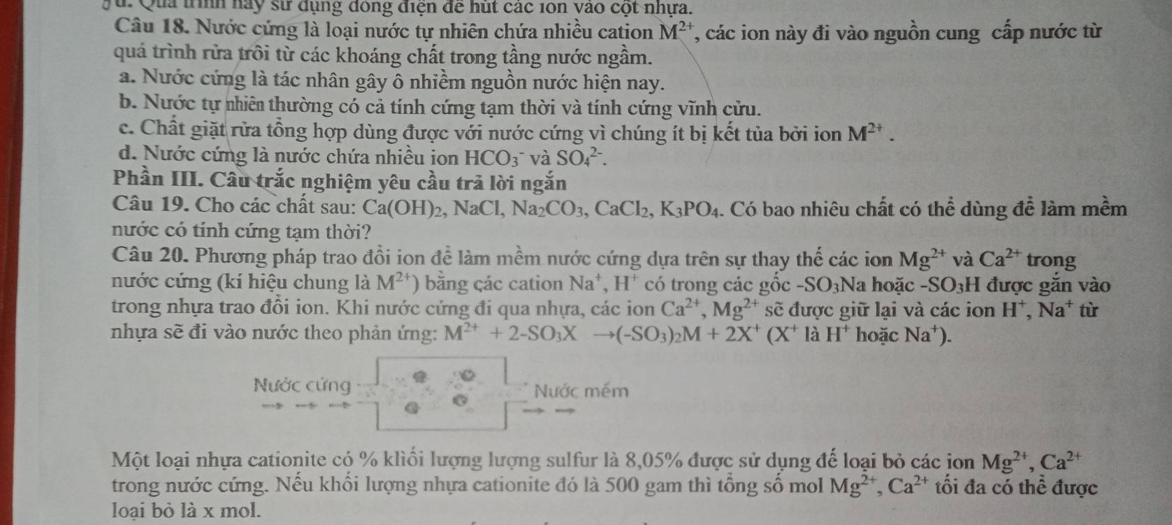 Qua trình nay sử dụng dóng điện để hút các 10n vào cột nhựa.
Câu 18. Nước cứng là loại nước tự nhiên chứa nhiều cation M^(2+) T, các ion này đi vào nguồn cung cấp nước từ
quá trình rừa trôi từ các khoáng chất trong tầng nước ngầm.
a. Nước cứng là tác nhân gây ô nhiềm nguồn nước hiện nay.
b. Nước tự nhiên thường có cả tính cứng tạm thời và tính cứng vĩnh cửu.
c. Chất giặt rửa tổng hợp dùng được với nước cứng vì chúng ít bị kết tủa bởi ion M^(2+).
d. Nước cứng là nước chứa nhiều ion HCO_3^(- và SO_4^(2-).
Phần III. Câu trắc nghiệm yêu cầu trả lời ngắn
Câu 19. Cho các chất sau: Ca(OH)_2),NaCl,Na_2CO_3,CaCl_2,K_3PO_4. Có bao nhiêu chất có thể dùng để làm mềm
nước có tính cứng tạm thời?
Câu 20. Phương pháp trao đổi ion để làm mềm nước cứng dựa trên sự thay thế các ion Mg^(2+) và Ca^(2+) trong
nước cứng (kí hiệu chung là M^(2+) ) băng çác cation Na^+,H^+ có trong các gốc -SO_3Na hoặc -SO₃H được gắn vào
trong nhựa trao đổi ion. Khi nước cứng đi qua nhựa, các ion Ca^(2+),Mg^(2+) sẽ được giữ lại và các ion H^+,Na^+ từ
nhựa sẽ đi vào nước theo phản ứng: M^(2+)+2-SO_3Xto (-SO_3)_2M+2X^+(X^+ là H^+ hoặc Na^+).
Nước cứng Nước mềm
@
Một loại nhựa cationite có % kliổi lượng lượng sulfur là 8,05% được sử dụng đế loại bỏ các ion Mg^(2+),Ca^(2+)
trong nước cứng. Nếu khổi lượng nhựa cationite đó là 500 gam thì tổng số mol Mg^(2+),Ca^(2+) tối đa có thể được
loại bỏ là x mol.