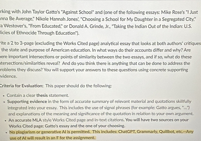 rking with John Taylor Gatto's "Against School" and (one of the following essays: Mike Rose's "I Just 
anna Be Average," Nikole Hannah Jones', "Choosing a School for My Daughter in a Segregated City," 
a Westover's, "From Educated,'' or Donald A. Grinde, Jr., ''Taking the Indian Out of the Indian: U.S. 
licies of Ethnocide Through Education'). 
rite a 2 to 3 -page (excluding the Works Cited page) analytical essay that looks at both authors' critiques 
the state and purpose of American education. In what ways do their accounts differ and why? Are 
here important intersections or points of similarity between the two essays, and if so, what do these 
ntersections/similarities reveal? And do you think there is anything that can be done to address the 
problems they discuss? You will support your answers to these questions using concrete supporting 
vidence. 
Criteria for Evaluation: This paper should do the following: 
Contain a clear thesis statement. 
Supporting evidence in the form of accurate summary of relevant material and quotations skillfully 
integrated into your essay. This includes the use of signal phrases (for example: Gatto argues, "...") 
and explanations of the meaning and significance of the quotation in relation to your own argument. 
• An accurate MLA style Works Cited page and in-text citations. You will have two sources on your 
Works Cited page: Gatto's essay and the one of your choosing. 
. No plagiarism or generative AI is permitted. This includes: ChatGPT, Grammarly, Quillbot, etc.--Any 
use of AI will result in an F for the assignment.