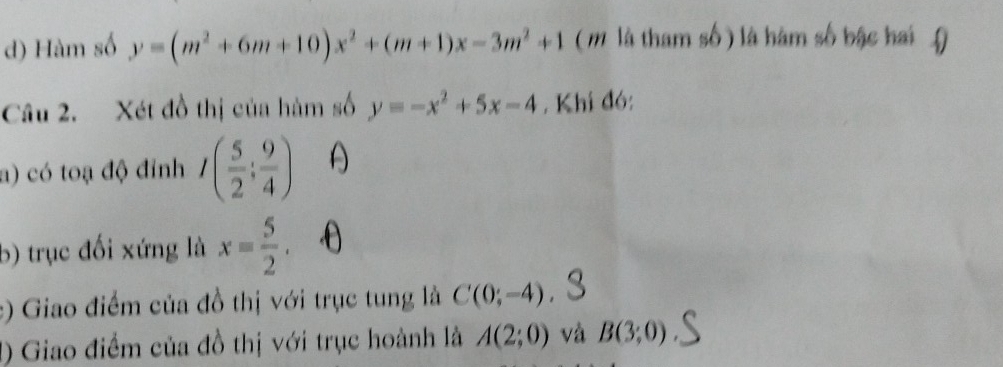 Hàm số y=(m^2+6m+10)x^2+(m+1)x-3m^2+1 (m là tham số ) là hàm số bậc hai ( 
Câu 2. Xét đồ thị của hàm số y=-x^2+5x-4 , Khi đó: 
a) có toạ độ đỉnh I( 5/2 ; 9/4 ) ^ 
b) trục đối xứng là x= 5/2 . 
:) Giao điểm của đồ thị với trục tung là C(0;-4)
() Giao điểm của đồ thị với trục hoành là A(2;0) và B(3;0)