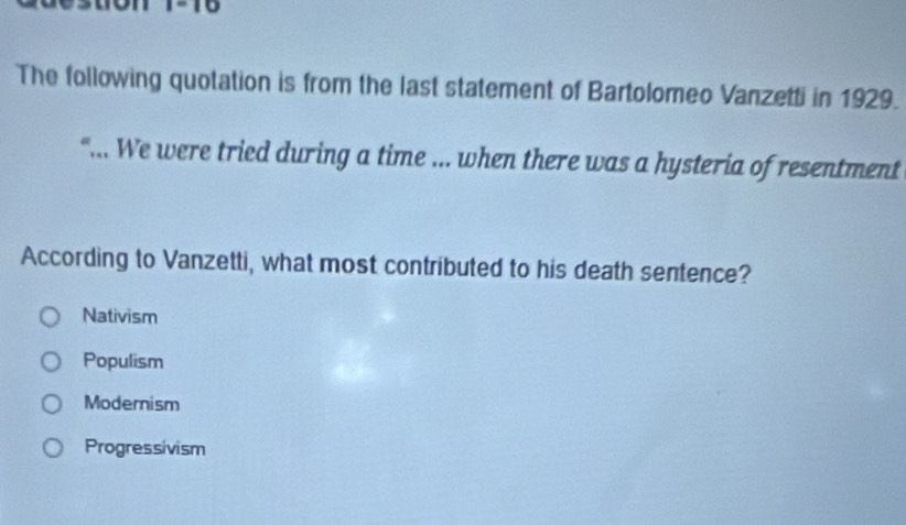 The following quotation is from the last statement of Bartolomeo Vanzetti in 1929.
“... We were tried during a time ... when there was a hysteria of resentment
According to Vanzetti, what most contributed to his death sentence?
Nativism
Populism
Modernism
Progressivism