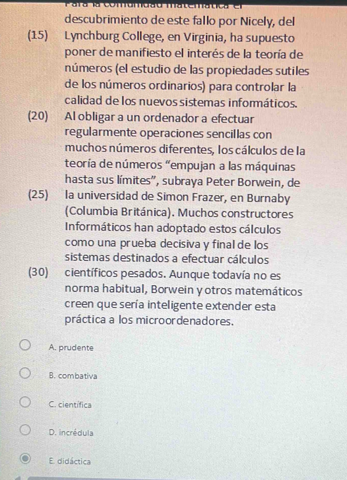 descubrimiento de este fallo por Nicely, del
(15) Lynchburg College, en Virginia, ha supuesto
poner de manifiesto el interés de la teoría de
números (el estudio de las propiedades sutiles
de los números ordinarios) para controlar la
calidad de los nuevos sistemas informáticos.
(20) Al obligar a un ordenador a efectuar
regularmente operaciones sencillas con
muchos números diferentes, los cálculos de la
teoría de números “empujan a las máquinas
hasta sus límites', subraya Peter Borwein, de
(25) la universidad de Simon Frazer, en Burnaby
(Columbia Británica). Muchos constructores
Informáticos han adoptado estos cálculos
como una prueba decisiva y final de los
sistemas destinados a efectuar cálculos
(30) científicos pesados. Aunque todavía no es
norma habitual, Borwein yotros matemáticos
creen que sería inteligente extender esta
práctica a los microordenadores.
A. prudente
B. combativa
C. científica
D. incrédula
E. didáctica