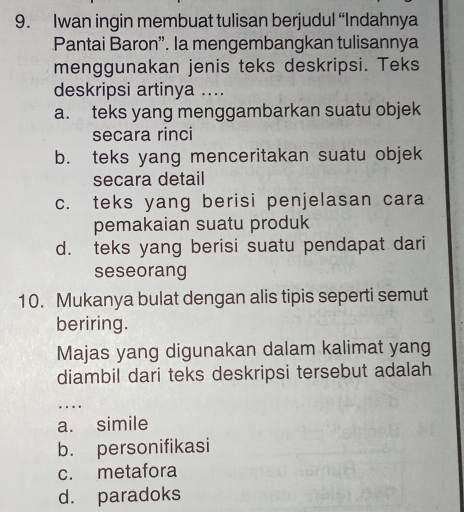 Iwan ingin membuat tulisan berjudul “Indahnya
Pantai Baron”. la mengembangkan tulisannya
menggunakan jenis teks deskripsi. Teks
deskripsi artinya ....
a. teks yang menggambarkan suatu objek
secara rinci
b. teks yang menceritakan suatu objek
secara detail
c. teks yang berisi penjelasan cara
pemakaian suatu produk
d. teks yang berisi suatu pendapat dari
seseorang
10. Mukanya bulat dengan alis tipis seperti semut
beriring.
Majas yang digunakan dalam kalimat yang
diambil dari teks deskripsi tersebut adalah
_
…
a. simile
b. personifikasi
c. metafora
d. paradoks