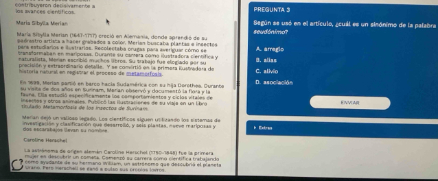 contribuyeron decisivamente a PREGUNTA 3
los avances científicos.
María Sibylla Merian seudónimo? Según se usó en el artículo, ¿cuál es un sinónimo de la palabra
María Sibylla Merian (1647-1717) creció en Alemania, donde aprendió de su
padrastro artista a hacer grabados a color. Merian buscaba plantas e insectos
para estudiarios e ilustrarios. Recolectaba orugas para averíguar cómo se
transformaban en mariposas. Durante su carrera como ilustradora científica y B. alias A. arreglo
naturalista, Merian escribió muchos libros. Su trabajo fue elogíado por su
precisión y extraordinario detalle. Y se convirtió en la primera ilustradora de C. alivio
historia natural en registrar el proceso de metamorfosis.
En 1699, Merian partió en barco hacia Sudamérica con su hija Dorothea. Durante D. asociación
su visita de dos años en Surinam, Merían observó y documentó la flora y la
fauna. Ella estudió especificamente los comportamientos y ciclos vitales de
insectos y otros animales. Publicó las ilustraciones de su viaje en un libro ENVIAR
titulado Metamorfosis de los insectos de Surinam.
Merian dejó un valioso legado. Los científicos siguen utilizando los sistemas de
investigación y clasificación que desarrolló, y seis plantas, nueve mariposas y * Extras
dos escarabajos levan su nombre.
Caroline Herschel
La astrónoma de origen alemán Caroline Herschel (1750-1848) fue la primera
mujer en descubrir un cometa. Comenzó su carrera como científica trabajando
? como ayudante de su hermano William, un astrónomo que descubrió el planeta
Urano. Pero Herschell se ganó a oulso sus probios logros.