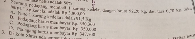 nase netto adalah 80% S
2. Seorang pedagang membeli 1 karung kedelai dengan bruto 92, 20 kg, dan tara 0,70 kg. Jika
harga 1 kg kedelai adalah Rp 3.800,00
A. Neto 1 karung kedelai adalah 91,5 Kg
B. Pedagang harus membayar Rp. 350.360
C. Pedagang harus membayar. Rp. 350.000
D. Pedagang harus membayar Rp. 347.700
3. Di kota Slawi ada empat tok
Daftar harg