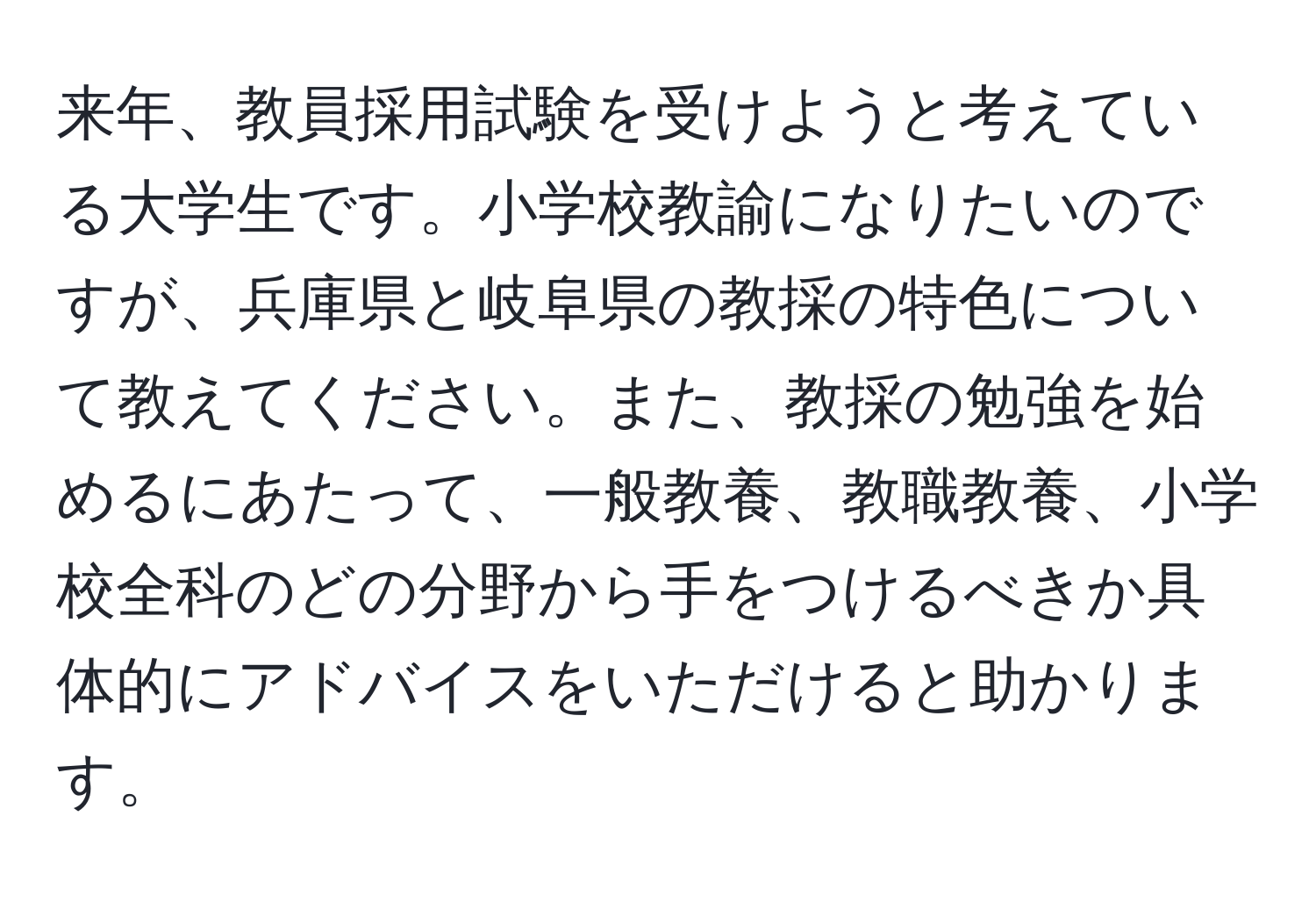 来年、教員採用試験を受けようと考えている大学生です。小学校教諭になりたいのですが、兵庫県と岐阜県の教採の特色について教えてください。また、教採の勉強を始めるにあたって、一般教養、教職教養、小学校全科のどの分野から手をつけるべきか具体的にアドバイスをいただけると助かります。